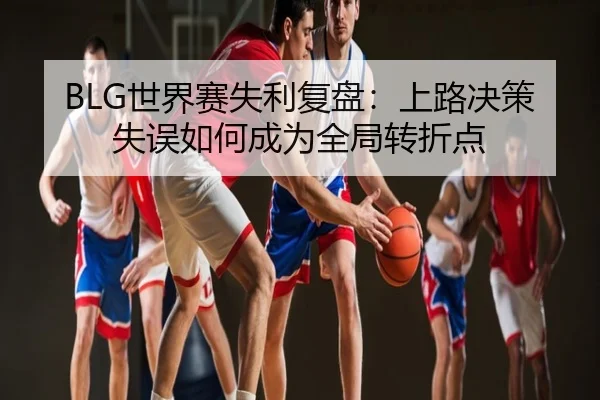 BLG世界赛失利复盘：上路决策失误如何成为全局转折点